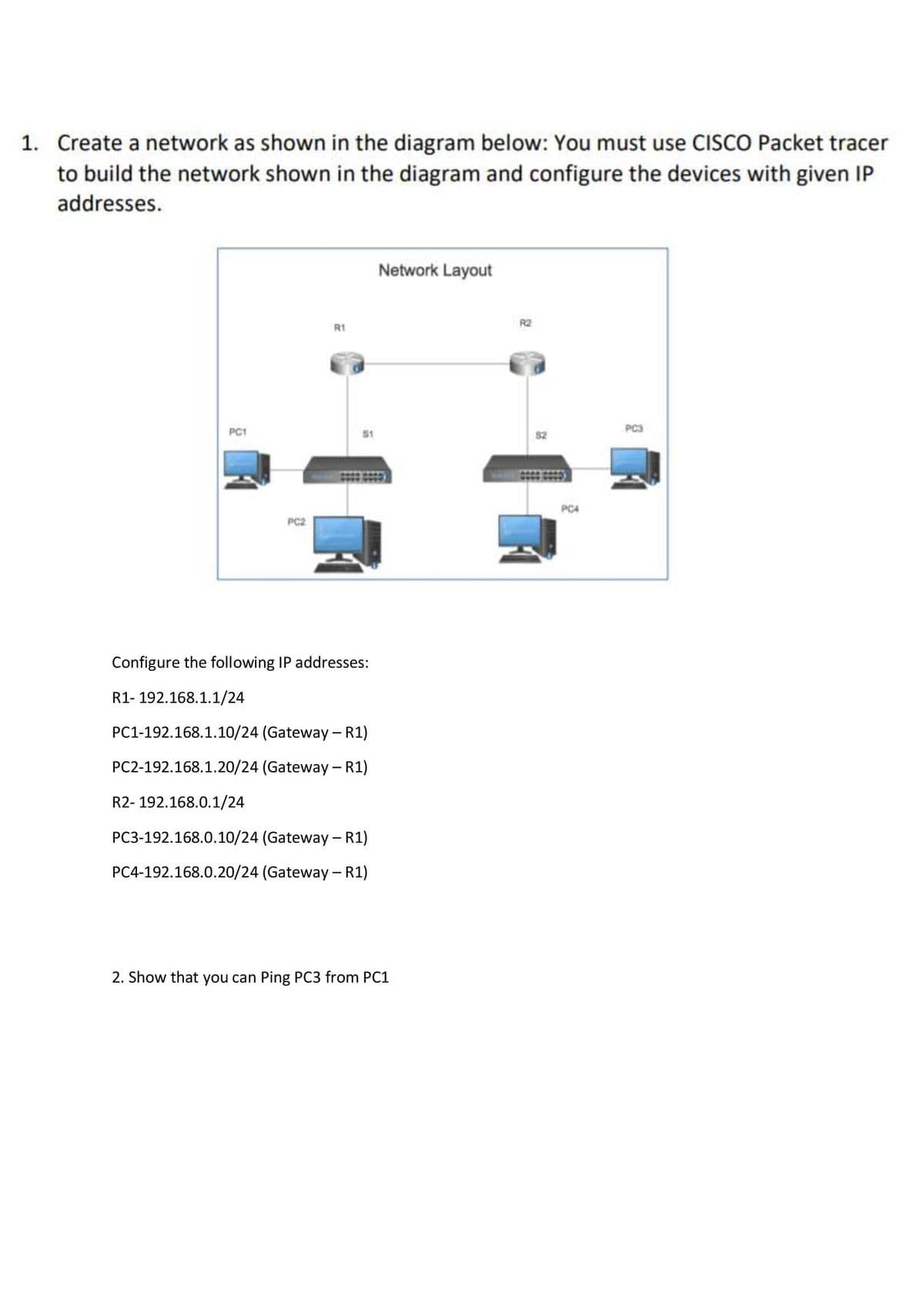 1. Create a network as shown in the diagram below: You must use CISCO Packet tracer
to build the network shown in the diagram and configure the devices with given IP
addresses.
Network Layout
R2
R1
PC1
PC3
PC4
PC2
Configure the following IP addresses:
R1- 192.168.1.1/24
PC1-192.168.1.10/24 (Gateway – R1)
PC2-192.168.1.20/24 (Gateway - R1)
R2- 192.168.0.1/24
PC3-192.168.0.10/24 (Gateway – R1)
PC4-192.168.0.20/24 (Gateway - R1)
2. Show that you can Ping PC3 from PC1
