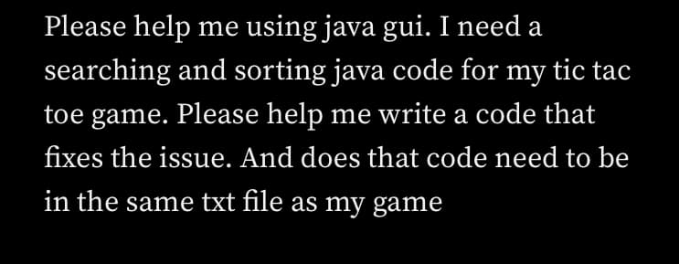 Please help me using java gui. I need a
searching and sorting java code for my tic tac
toe game. Please help me write a code that
fixes the issue. And does that code need to be
in the same txt file as my game