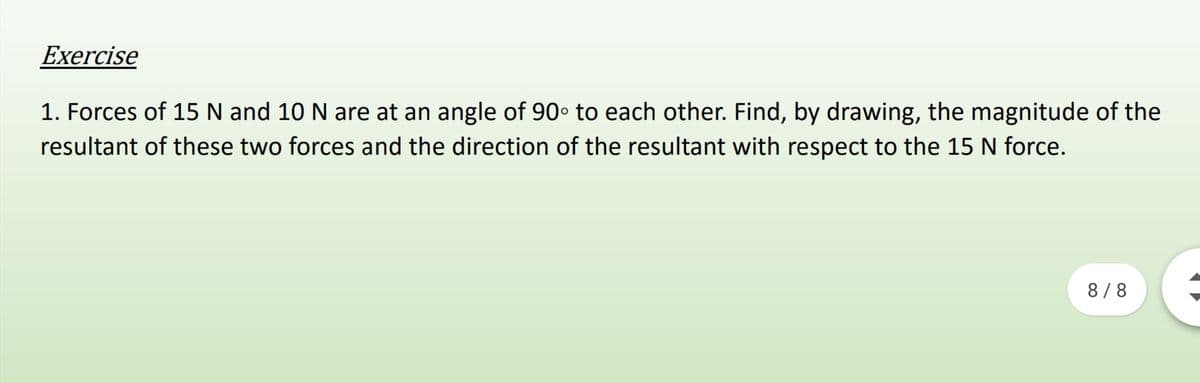 Exercise
1. Forces of 15 N and 10 N are at an angle of 90• to each other. Find, by drawing, the magnitude of the
resultant of these two forces and the direction of the resultant with respect to the 15 N force.
8/8
