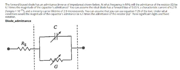 The forward biased diode has an admittanice (inverse of impedance) shown below. At what freguency in MHz will the admittance of the resistor (G) be
6.1 times the magnitude of the capacitor's admittance? You can assume the ideal diode has a forward bias of 0.65 V, a characteristic current of 6.2 fA
(fempto = 1015), and a minority carrier lifetime of 2.9 microseconds. You can assume that you can use equation 7.29 of the text, Under what
conditions would the magnitude of the capacitor's admitance be 5.1 times the admittance óf the resistor (G? Three significant digits and fixed
notation.
Diode admittance
Rs
G
