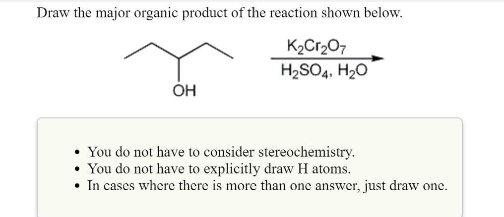 Draw the major organic product of the reaction shown below.
K2Cr2O7
H2SO4, H20
OH
• You do not have to consider stereochemistry.
• You do not have to explicitly draw H atoms.
• In cases where there is more than one answer, just draw one.

