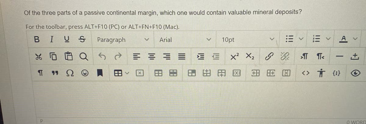 Of the three parts of a passive continental margin, which one would contain valuable mineral deposits?
For the toolbar, press ALT+F10 (PC) or ALT+FN+F10 (Mac).
BI
Paragraph
V Arial
% 0
F
P
EE
EE
10pt
V
|||
IT TT<
<>
Ť {}
A
<
L+
O
0 WORD