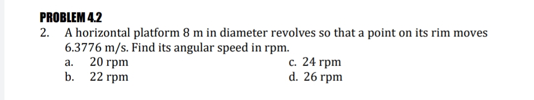 PROBLEM 4.2
A horizontal platform 8 m in diameter revolves so that a point on its rim moves
6.3776 m/s. Find its angular speed in rpm.
20 гpm
22 гpm
2.
с. 24 гpm
d. 26 гpm
а.
b.
