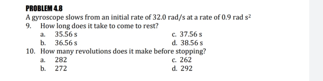 PROBLEM 4.8
A gyroscope slows from an initial rate of 32.0 rad/s at a rate of 0.9 rad s²
9.
How long does it take to come to rest?
c. 37.56 s
d. 38.56 s
10. How many revolutions does it make before stopping?
с. 262
d. 292
а.
35.56 s
b.
36.56 s
а.
282
b.
272
