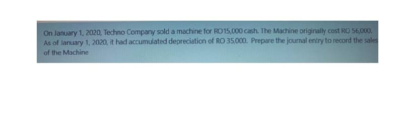 On January 1, 2020, Techno Company sold a machine for RO15,000 cash. The Machine originally cost RO 56,000.
As of January 1, 2020, it had accumulated depreciation of RO 35,000. Prepare the journal entry to record the sales
of the Machine