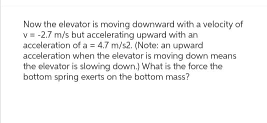 Now the elevator is moving downward with a velocity of
v=-2.7 m/s but accelerating upward with an
acceleration of a = 4.7 m/s2. (Note: an upward
acceleration when the elevator is moving down means
the elevator is slowing down.) What is the force the
bottom spring exerts on the bottom mass?