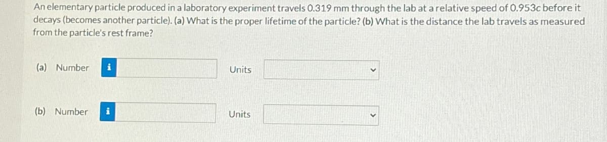 An elementary particle produced in a laboratory experiment travels 0.319 mm through the lab at a relative speed of 0.953c before it
decays (becomes another particle). (a) What is the proper lifetime of the particle? (b) What is the distance the lab travels as measured
from the particle's rest frame?
(a) Number i
Units
(b) Number i
Units