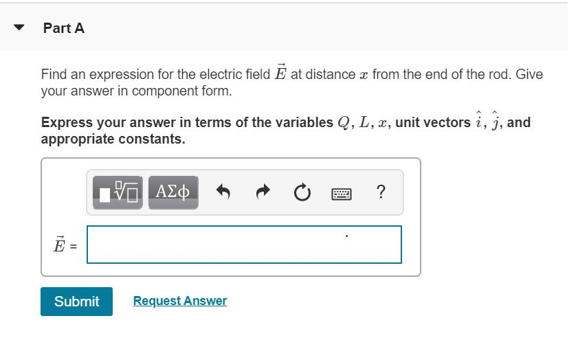 Part A
Find an expression for the electric field Ễ at distance x from the end of the rod. Give
your answer in component form.
Express your answer in terms of the variables Q, L, x, unit vectors i, j, and
appropriate constants.
ΜΕ ΑΣΦ
?
1
Submit
Request Answer