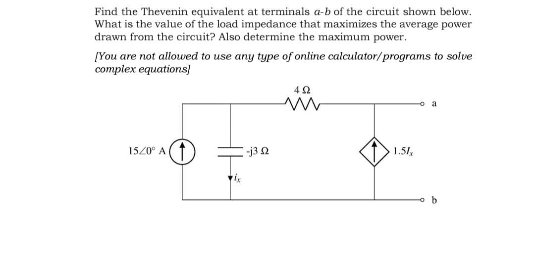 Find the Thevenin equivalent at terminals a-b of the circuit shown below.
What is the value of the load impedance that maximizes the average power
drawn from the circuit? Also determine the maximum power.
[You are not allowed to use any type of online calculator/programs to solve
complex equations]
a
1520° A
-j3 2
1.51x

