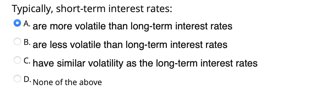 Typically, short-term interest rates:
А.
are more volatile than long-term interest rates
В.
are less volatile than long-term interest rates
C. have similar volatility as the long-term interest rates
D. None of the above
