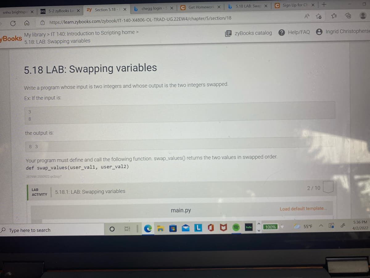 C Get Homework X
b 5.18 LAB: Swap X
C Sign Up for Ch
zy Section 5.18 -| X
b chegg login -S X
snhu brightspa X
DZL 5-2 zyBooks La X
A
Ô https://learn.zybooks.com/zybook/IT-140-X4806-OL-TRAD-UG.22EW4/chapter/5/section/18
8 Ingrid Christopherse
My library > IT 140: Introduction to Scripting home >
5.18: LAB: Swapping variables
E zyBooks catalog
2 Help/FAQ
уВooks
5.18 LAB: Swapping variables
Write a program whose input is two integers and whose output is the two integers swapped.
Ex: If the input is:
3
8
the output is:
8 3
Your program must define and call the following function. swap_values() returns the two values in swapped order.
def swap_values(user_val1, user_val2)
387998 2550922.gx3zay7
2/10
LAB
5.18.1: LAB: Swapping variables
АCTIVITY
main.py
Load default template...
5:36 PM
100%
55°F
4/2/2022
P Type here to search
