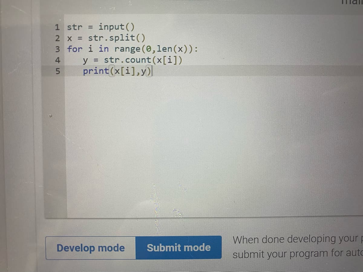 input()
2 x = str.split()
3 for i in range (0,len(x)):
y = str.count(x[i])
print(x[i],y)
1 str =D
4
5.
When done developing your p
Develop mode
Submit mode
submit your program for aute
