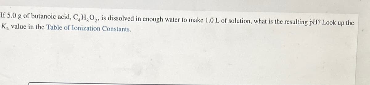If 5.0 g of butanoic acid, CH, O2, is dissolved in enough water to make 1.0 L of solution, what is the resulting pH? Look up the
Ka value in the Table of Ionization Constants.