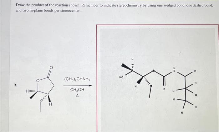 Draw the product of the reaction shown. Remember to indicate stereochemistry by using one wedged bond, one dashed bond,
and two in-plane bonds per stereocenter.
A
Hil
H
(CH3)2CHNH₂
CH3OH
A
HO
II