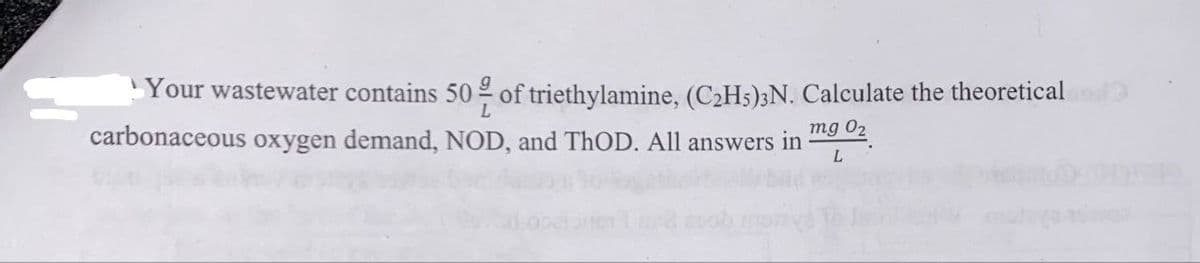 Your wastewater contains 50% of triethylamine, (C₂H5)3N. Calculate the theoretical bod
carbonaceous oxygen demand, NOD, and ThOD. All answers in mg 0₂
L