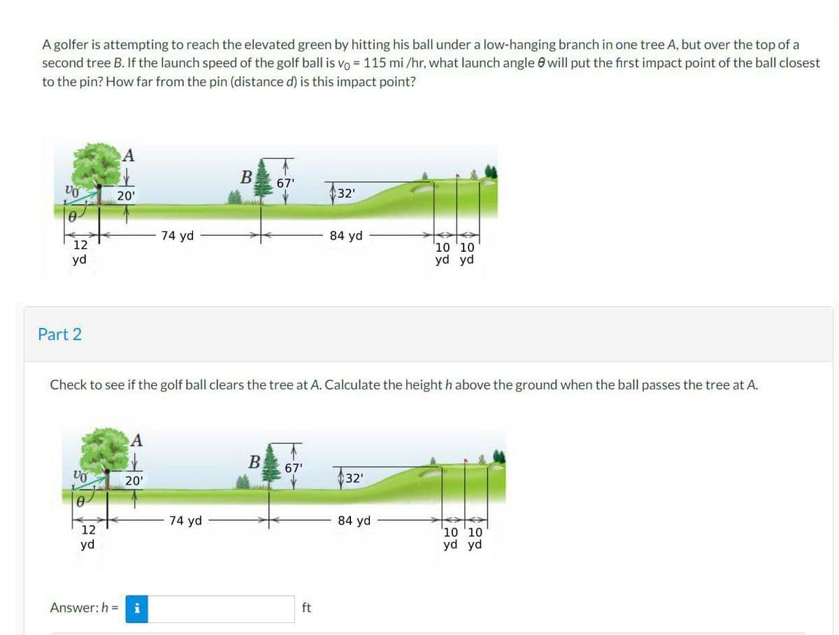 A golfer is attempting to reach the elevated green by hitting his ball under a low-hanging branch in one tree A, but over the top of a
second tree B. If the launch speed of the golf ball is vo= 115 mi/hr, what launch angle will put the first impact point of the ball closest
to the pin? How far from the pin (distance d) is this impact point?
VO
0
12
yd
Part 2
VO
A
12
yd
20'
A
20'
74 yd
Answer: h= i
Check to see if the golf ball clears the tree at A. Calculate the height h above the ground when the ball passes the tree at A.
B
74 yd
67'
B 67'
32'
ft
84 yd
32'
10'10
yd yd
84 yd
10 10
yd yd