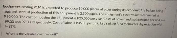 Equipment costing P1M is expected to produce 10,000 pieces of pipes during its economic life before being
replaced. Annual production of this equipment is 2,500 pipes. The equipment's scrap value is estimated at
P50,000. The cost of housing the equipment is P25,000 per year. Costs of power and maintenance per unit are
P9.00 and P7.00, respectively. Cost of labor is P35.00 per unit. Use sinking fund method of depreciation with
i-12%.
What is the variable cost per unit?

