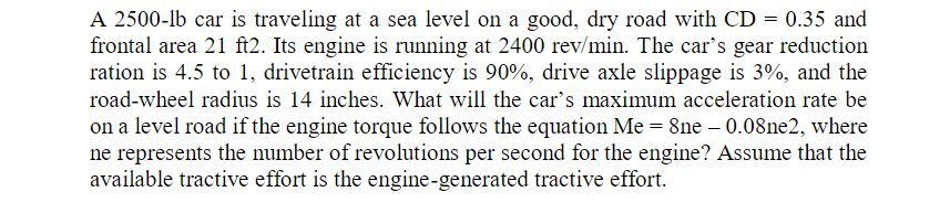 A 2500-lb car is traveling at a sea level on a good, dry road with CD = 0.35 and
frontal area 21 ft2. Its engine is running at 2400 rev/min. The car's gear reduction
ration is 4.5 to 1, drivetrain efficiency is 90%, drive axle slippage is 3%, and the
road-wheel radius is 14 inches. What will the car's maximum acceleration rate be
on a level road if the engine torque follows the equation Me = 8ne – 0.08ne2, where
ne represents the number of revolutions per second for the engine? Assume that the
available tractive effort is the engine-generated tractive effort.
