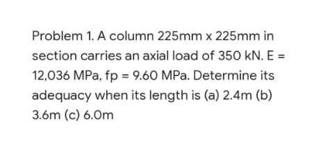 Problem 1. A column 225mm x 225mm in
section carries an axial load of 350 kN. E =
12,036 MPa, fp = 9.60 MPa. Determine its
adequacy when its length is (a) 2.4m (b)
3.6m (c) 6.0m

