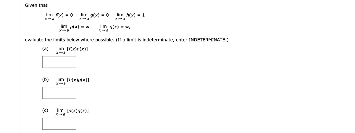 Given that
lim g(x) = 0
lim h(x)
= 1
lim f(x) = 0
%3D
Xa
Xa
lim p(x)
lim q(x)
= ,
= 00
evaluate the limits below where possible. (If a limit is indeterminate, enter INDETERMINATE.)
(a)
lim [f(x)p(x)]
(b)
lim [h(x)p(x)]
Xa
(c)
lim [p(x)q(x)]
