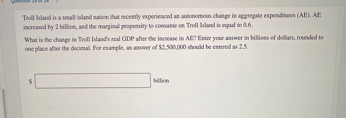 stlon
16
Troll Island is a small island nation that recently experienced an autonomous change in aggregate expenditures (AE). AE
increased by 2 billion, and the marginal propensity to consume on Troll Island is equal to 0.6.
What is the change in Troll Island's real GDP after the increase in AE? Enter your answer in billions of dollars, rounded to
one place after the decimal. For example, an answer of $2,500,000 should be entered as 2.5.
%24
billion
