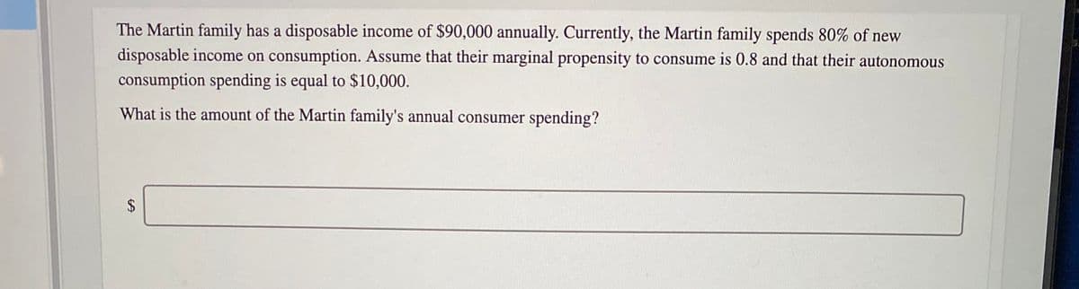 The Martin family has a disposable income of $90,000 annually. Currently, the Martin family spends 80% of new
disposable income on consumption. Assume that their marginal propensity to consume is 0.8 and that their autonomous
consumption spending is equal to $10,000.
What is the amount of the Martin family's annual consumer spending?
%24
