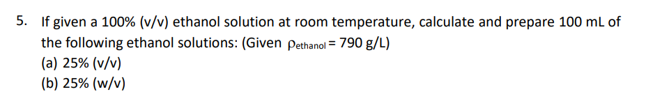 5. If given a 100% (v/v) ethanol solution at room temperature, calculate and prepare 100 mL of
the following ethanol solutions: (Given Pethanol = 790 g/L)
(a) 25% (v/v)
(b) 25% (w/v)
