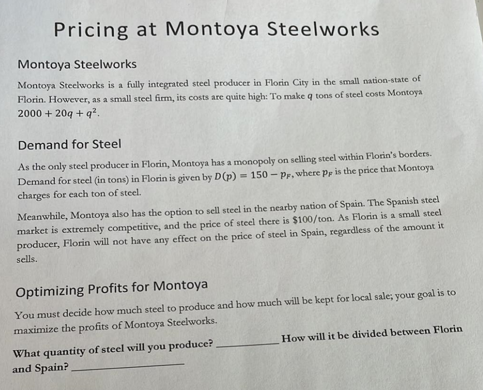Pricing at Montoya Steelworks
Montoya Steelworks
Montoya Steelworks is a fully integrated steel producer in Florin City in the small nation-state of
Florin. However, as a small steel firm, its costs are quite high: To make q tons of steel costs Montoya
2000 + 20q+q².
Demand for Steel
As the only steel producer in Florin, Montoya has a monopoly on selling steel within Florin's borders.
Demand for steel (in tons) in Florin is given by D (p) = 150 - PF, where pr is the price that Montoya
charges for each ton of steel.
Meanwhile, Montoya also has the option to sell steel in the nearby nation of Spain. The Spanish steel
market is extremely competitive, and the price of steel there is $100/ton. As Florin is a small steel
producer, Florin will not have any effect on the price of steel in Spain, regardless of the amount it
sells.
Optimizing Profits for Montoya
You must decide how much steel to produce and how much will be kept for local sale; your goal is to
maximize the profits of Montoya Steelworks.
What quantity of steel will you produce?
and Spain?
How will it be divided between Florin