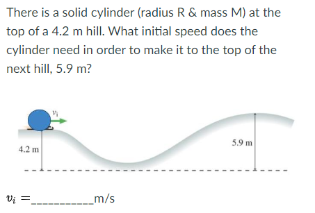 There is a solid cylinder (radius R & mass M) at the
top of a 4.2 m hill. What initial speed does the
cylinder need in order to make it to the top of the
next hill, 5.9 m?
4.2 m
V₁ =
Vi
_m/s
5.9 m