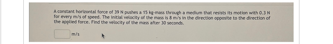 A constant horizontal force of 39 N pushes a 15 kg-mass through a medium that resists its motion with 0.3 N
for every m/s of speed. The initial velocity of the mass is 8 m/s in the direction opposite to the direction of
the applied force. Find the velocity of the mass after 30 seconds.
m/s