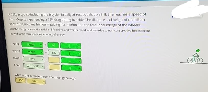 A 75kg bicyclist (including the bicycle), initially at rest pedals up a hill. She reaches a speed of
4m/s despite experiencing a 15N drag during her ride. The distance and height of the hill are
shown. Neglect any friction impeding her motion and the rotational energy of the wheels.
List the energy types at the initial and final time and whether work and loss (due to non-conservative forces) occur
as well as the corresponding amounts of energy.
initial:
work?
loss?
final:
none
work
loss
GPE & KE
1111
0
11325
What is the average thrust she must generate?
153
unit