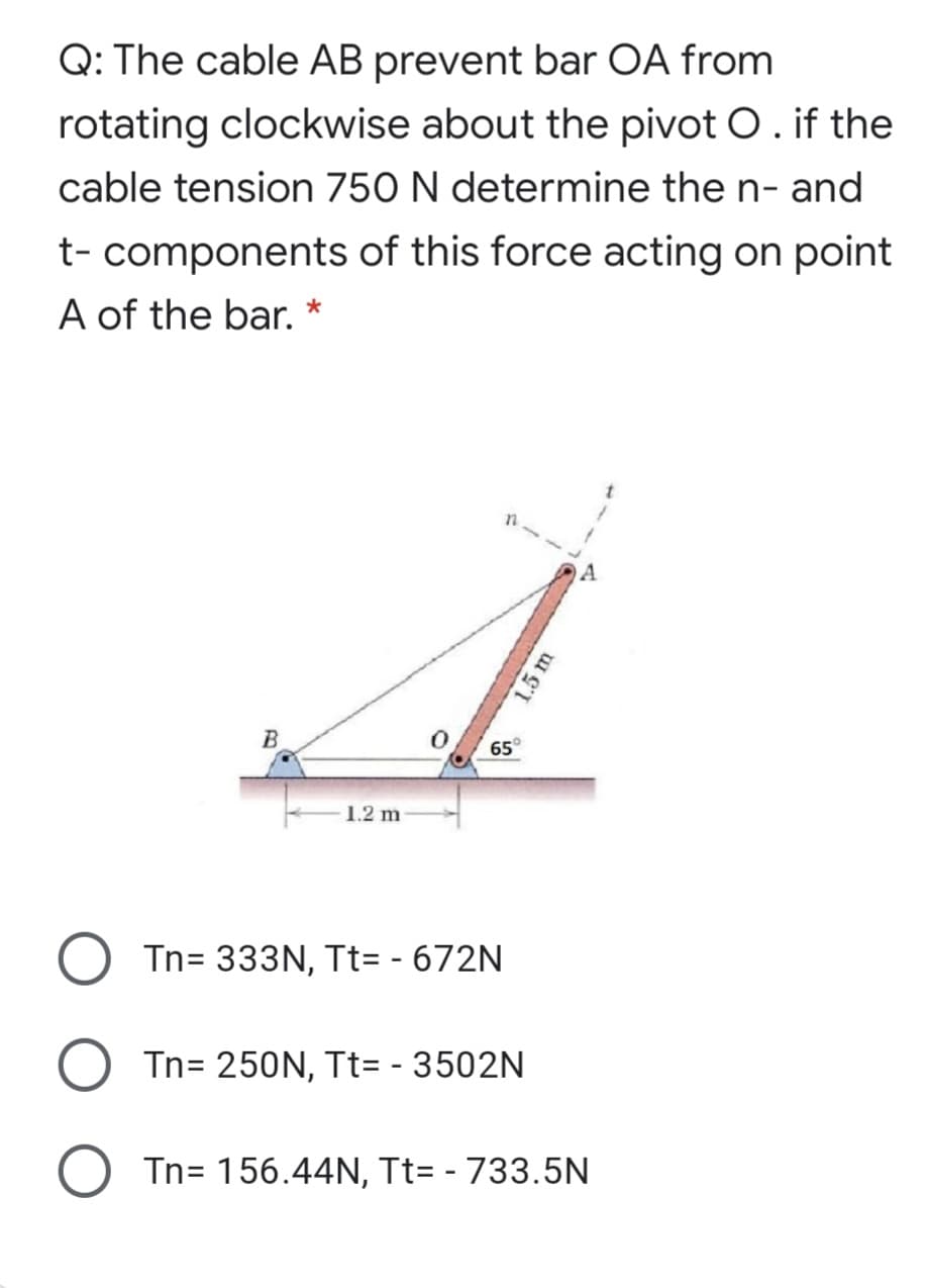 Q: The cable AB prevent bar OA from
rotating clockwise about the pivot O. if the
cable tension 750 N determine the n- and
t- components of this force acting on point
A of the bar. *
A
B
65°
1.2 m
O Tn= 333N, Tt= - 672N
Tn= 250N, Tt= - 3502N
O Tn= 156.44N, Tt= - 733.5N
1.5 m
