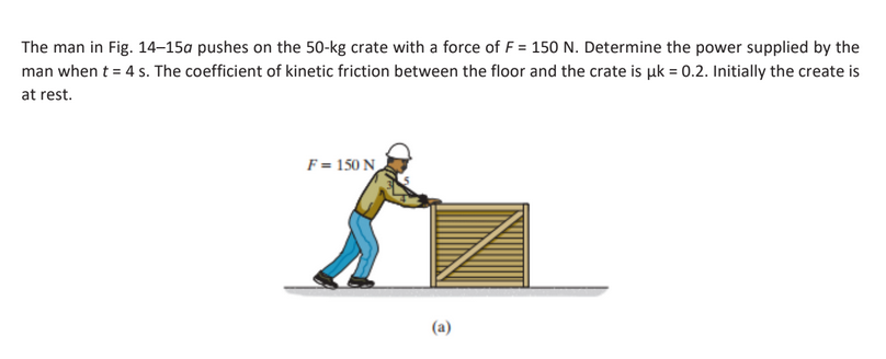 The man in Fig. 14-15a pushes on the 50-kg crate with a force of F = 150 N. Determine the power supplied by the
man when t = 4 s. The coefficient of kinetic friction between the floor and the crate is uk = 0.2. Initially the create is
at rest.
F = 150 N
(a)