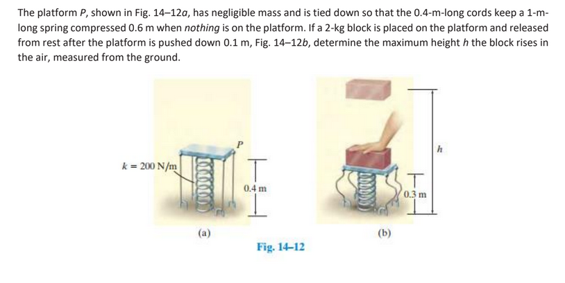 The platform P, shown in Fig. 14-12a, has negligible mass and is tied down so that the 0.4-m-long cords keep a 1-m-
long spring compressed 0.6 m when nothing is on the platform. If a 2-kg block is placed on the platform and released
from rest after the platform is pushed down 0.1 m, Fig. 14-12b, determine the maximum height h the block rises in
the air, measured from the ground.
k = 200 N/m
T
T
0.4 m
0.3 m
(a)
Fig. 14-12
(b)
