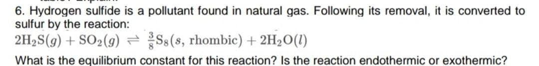 6. Hydrogen sulfide is a pollutant found in natural gas. Following its removal, it is converted to
sulfur by the reaction:
2H2S(g) + SO2(9) =Ss(s, rhombic) + 2H20(1)
What is the equilibrium constant for this reaction? Is the reaction endothermic or exothermic?
