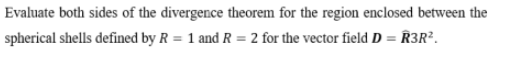 Evaluate both sides of the divergence theorem for the region enclosed between the
spherical shells defined by R = 1 and R = 2 for the vector field D = R3R².

