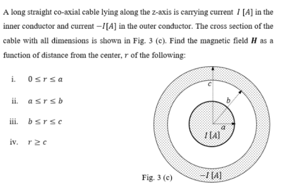 A long straight co-axial cable lying along the z-axis is carrying current 1 [A] in the
inner conductor and current –I[A] in the outer conductor. The cross section of the
cable with all dimensions is shown in Fig. 3 (c). Find the magnetic field H as a
function of distance from the center, r of the following:
i. 0srsa
ii.
asrsb
b,
iii. bsrsc
1 [A]
iv. r2c
Fig. 3 (c)
I [4]
