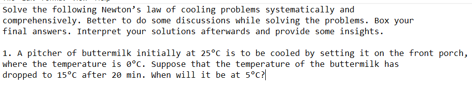 Solve the following Newton's law of cooling problems systematically and
comprehensively. Better to do some discussions while solving the problems. Box your
final answers. Interpret your solutions afterwards and provide some insights.
1. A pitcher of buttermilk initially at 25°c is to be cooled by setting it on the front porch,
where the temperature is 0°c. Suppose that the temperature of the buttermilk has
dropped to 15°C after 20 min. When will it be at 5°C?
