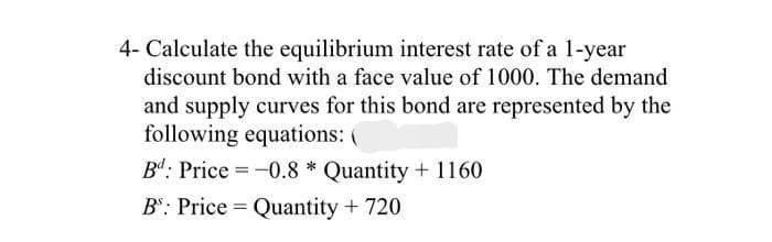 4- Calculate the equilibrium interest rate of a 1-year
discount bond with a face value of 1000. The demand
and supply curves for this bond are represented by the
following equations: (
B4: Price = -0.8 * Quantity + 1160
B": Price = Quantity +720
