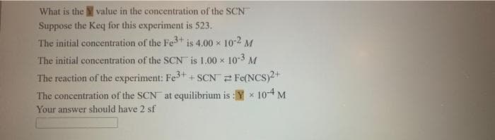 What is the value in the concentration of the SCN
Suppose the Keq for this experiment is 523.
The initial concentration of the Fe+ is 4.00 x 10-2 M
The initial concentration of the SCN is 1.00 x 10-3 M
The reaction of the experiment: Fe3++ SCN 2 Fe(NCS)2+
The concentration of the SCN at equilibrium is : Y x 104M
Your answer should have 2 sf
