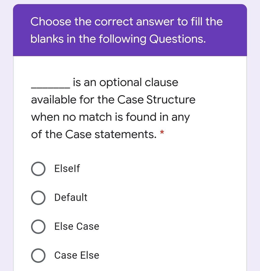 Choose the correct answer to fill the
blanks in the following Questions.
is an optional clause
available for the Case Structure
when no match is found in any
of the Case statements. *
Elself
Default
O Else Case
O Case Else

