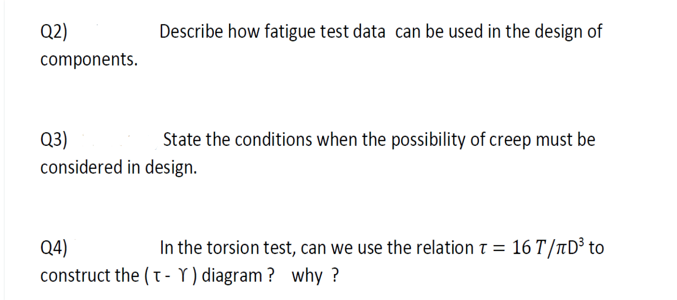 Q2)
Describe how fatigue test data can be used in the design of
components.
Q3)
considered in design.
State the conditions when the possibility of creep must be
16 T/TD³ to
Q4)
construct the ( T- Y) diagram ? why ?
In the torsion test, can we use the relation T =
