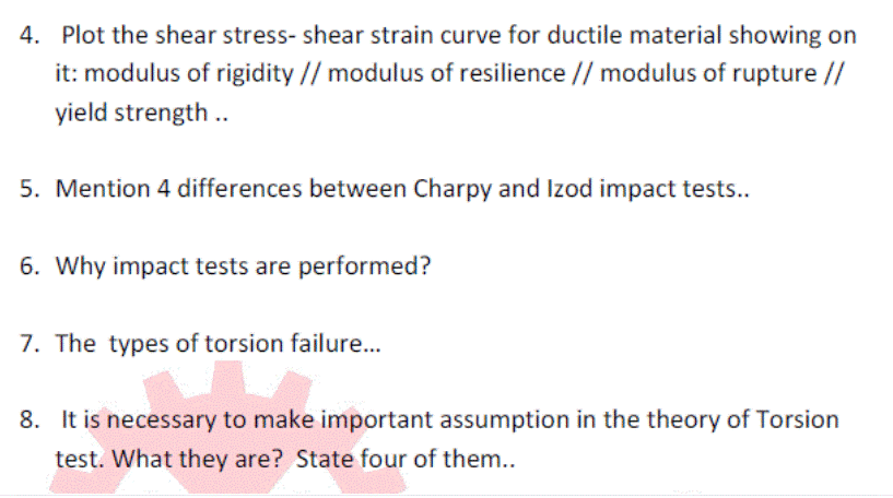 4. Plot the shear stress- shear strain curve for ductile material showing on
it: modulus of rigidity // modulus of resilience // modulus of rupture //
yield strength .
5. Mention 4 differences between Charpy and Izod impact tests..
6. Why impact tests are performed?
7. The types of torsion failure...
8. It is necessary to make important assumption in the theory of Torsion
test. What they are? State four of them..
