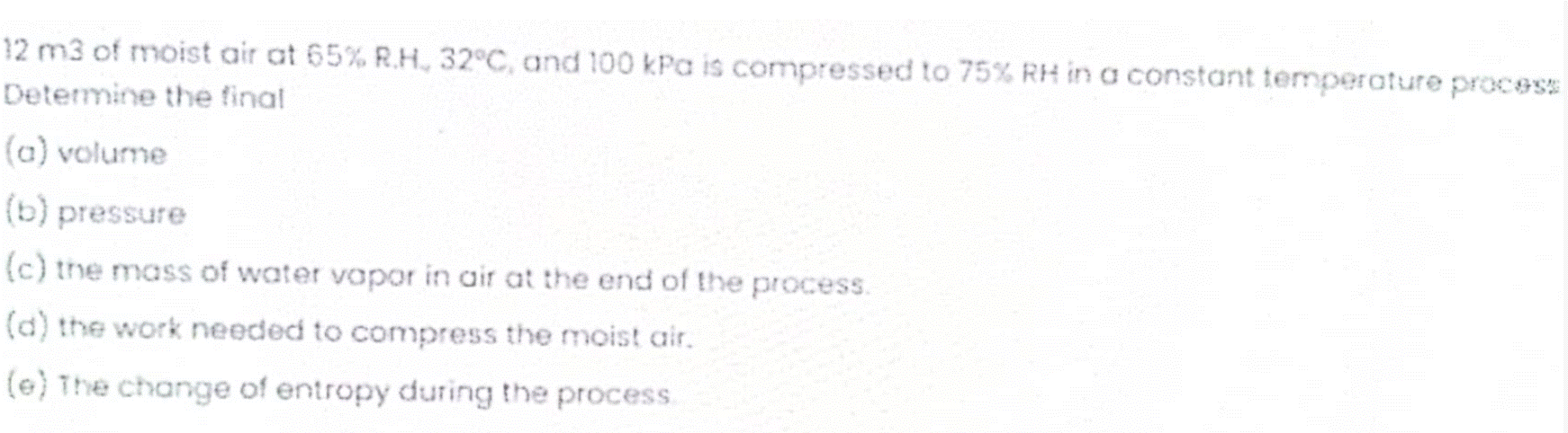 12 m3 of moist air at 65% R.H., 32°C, and 100 kPa is compressed to 75% RH in a constant temperature process
Determine the final
(a) volume
(b) pressure
(c) the mass of water vapor in air at the end of the process.
(a) the work needed to compress the moist air.
(e) The change of entropy during the process.
