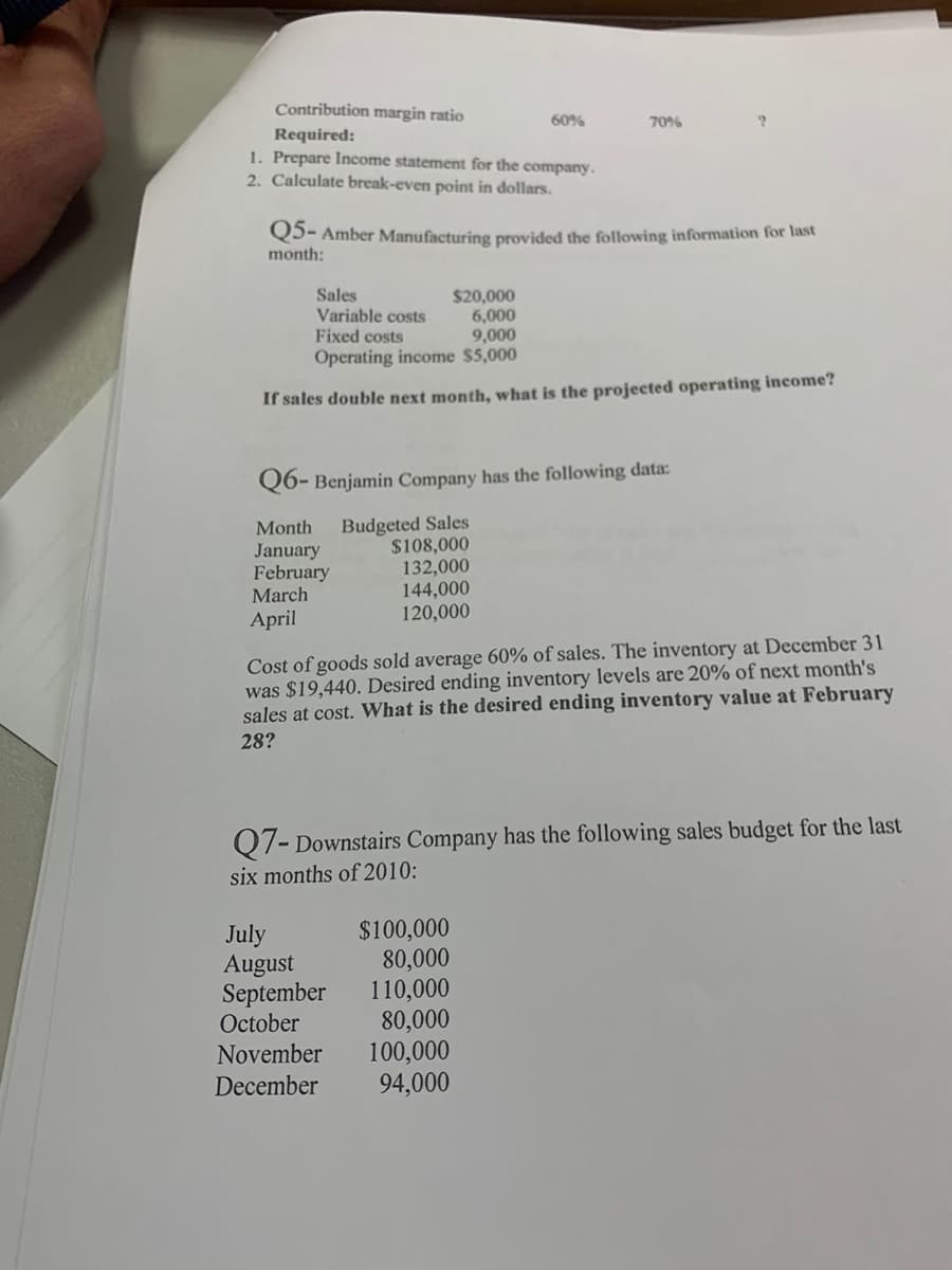 Contribution margin ratio
60%
70%
Required:
1. Prepare Income statement for the company.
2. Calculate break-even point in dollars.
Q5- Amber Manufacturing provided the following information for last
month:
Sales
Variable costs
Fixed costs
$20,000
6,000
9,000
Operating income $5,000
If sales double next month, what is the projected operating income?
Q6- Benjamin Company has the following data:
Budgeted Sales
$108,000
132,000
144,000
120,000
Month
January
February
March
April
Cost of goods sold average 60% of sales. The inventory at December 31
was $19,440. Desired ending inventory levels are 20% of next month's
sales at cost. What is the desired ending inventory value at February
28?
Q7- Downstairs Company has the following sales budget for the last
six months of 2010:
July
August
September
October
$100,000
80,000
110,000
80,000
100,000
94,000
November
December
