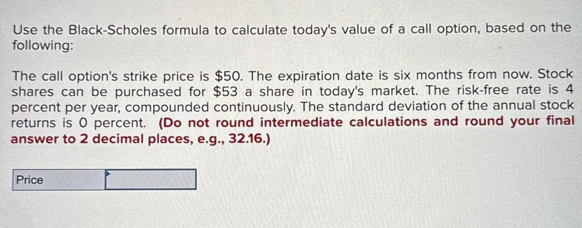 Use the Black-Scholes formula to calculate today's value of a call option, based on the
following:
The call option's strike price is $50. The expiration date is six months from now. Stock
shares can be purchased for $53 a share in today's market. The risk-free rate is 4
percent per year, compounded continuously. The standard deviation of the annual stock
returns is 0 percent. (Do not round intermediate calculations and round your final
answer to 2 decimal places, e.g., 32.16.)
Price