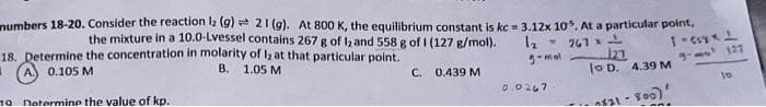 numbers 18-20. Consider the reaction lz (g) 21 (g). At 800 K, the equilibrium constant is kc = 3.12x 10. At a particular point,
the mixture in a 10.0-Lvessel contains 267 g of land 558 g of 1 (127 g/mol).
18. Determine the concentration in molarity of 12 at that particular point.
B. 1.05 M
1₂ 267
3-mal
1
A
0.105 M
C. 0.439 M
10 Determine the value of kp.
0.0267
121
lo D. 4.39 M
0821-800)
1-csy x 1
9-mx² 127
And
10