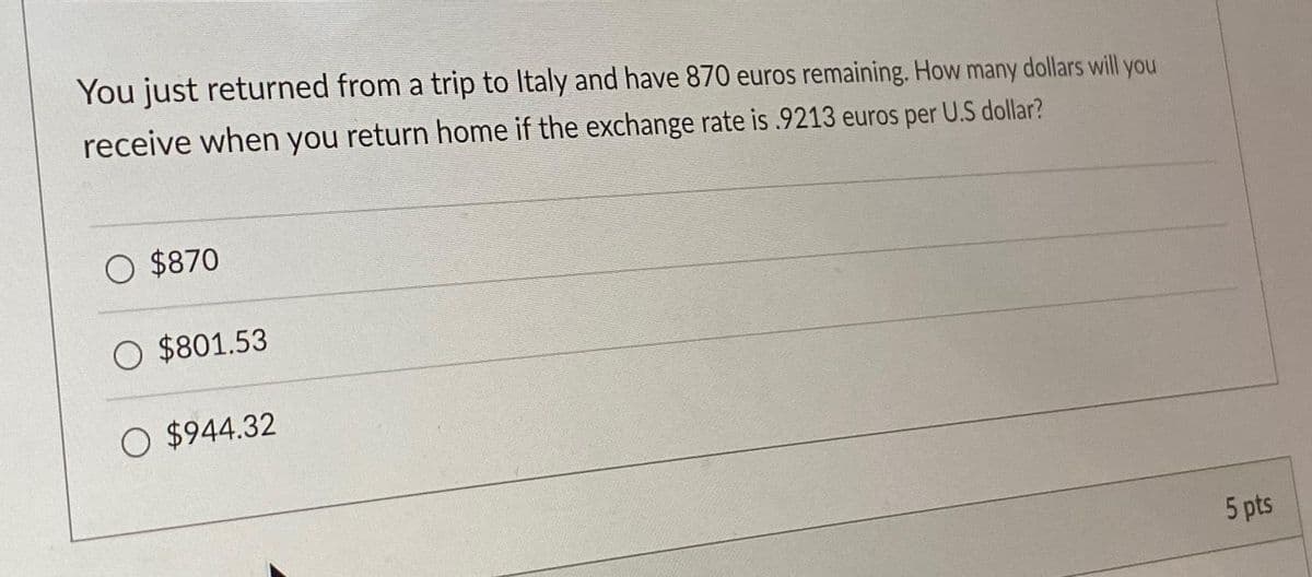You just returned from a trip to Italy and have 870 euros remaining. How many dollars will you
receive when you return home if the exchange rate is .9213 euros per U.S dollar?
O $870
O $801.53
O $944.32
5 pts