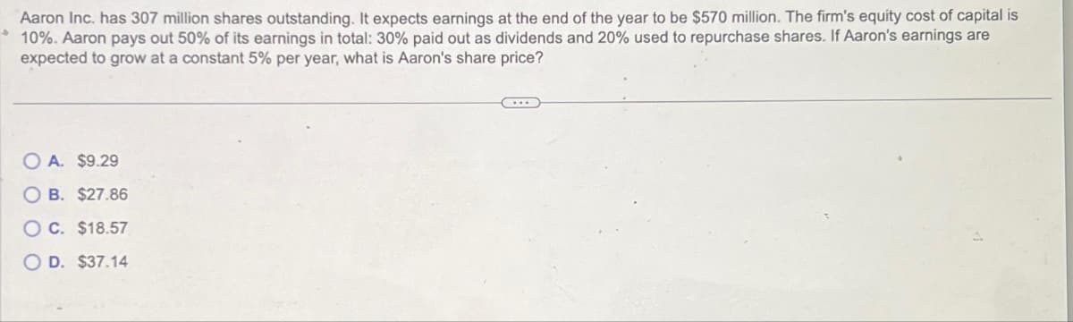 J
Aaron Inc. has 307 million shares outstanding. It expects earnings at the end of the year to be $570 million. The firm's equity cost of capital is
10%. Aaron pays out 50% of its earnings in total: 30% paid out as dividends and 20% used to repurchase shares. If Aaron's earnings are
expected to grow at a constant 5% per year, what is Aaron's share price?
OA. $9.29
OB. $27.86
OC. $18.57
OD. $37.14