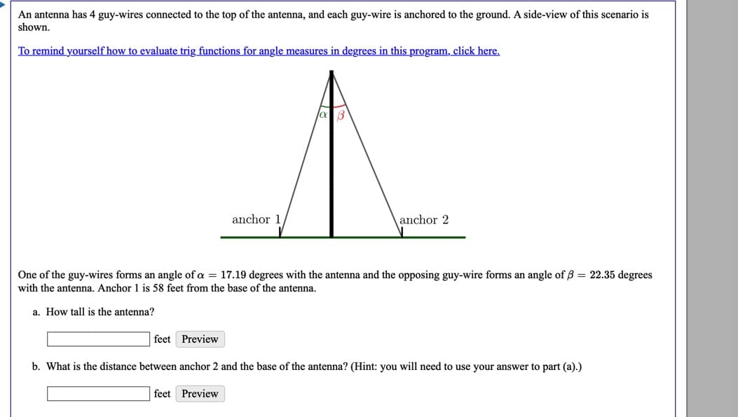 An antenna has 4 guy-wires connected to the top of the antenna, and each guy-wire is anchored to the ground. A side-view of this scenario is
shown.
To remind yourself how to evaluate trig functions for angle measures in degrees in this program, click here.
anchor 1
anchor 2
One of the guy-wires forms an angle of a = 17.19 degrees with the antenna and the opposing guy-wire forms an angle of B = 22.35 degrees
with the antenna. Anchor 1 is 58 feet from the base of the antenna.
a. How tall is the antenna?
feet Preview
b. What is the distance between anchor 2 and the base of the antenna? (Hint: you will need to use your answer to part (a).)
feet Preview
